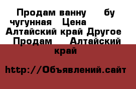 Продам ванну 1.7 бу чугунная › Цена ­ 1 500 - Алтайский край Другое » Продам   . Алтайский край